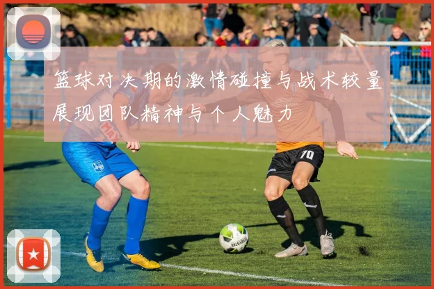 篮球对决期的激情碰撞与战术较量展现团队精神与个人魅力