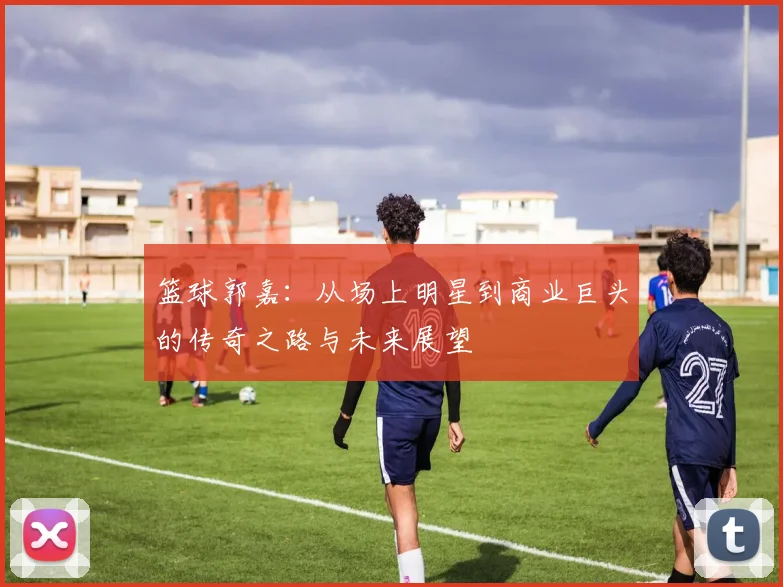篮球郭嘉：从场上明星到商业巨头的传奇之路与未来展望
