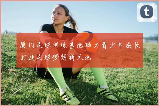 厦门足球训练基地助力青少年成长打造足球梦想新天地