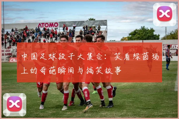 中国足球段子大集合：笑看绿茵场上的奇葩瞬间与搞笑故事