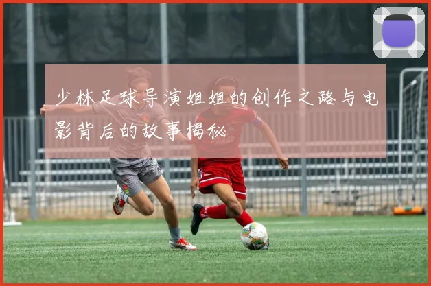 少林足球导演姐姐的创作之路与电影背后的故事揭秘