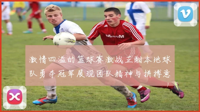 激情四溢的篮球赛激战正酣本地球队勇夺冠军展现团队精神与拼搏意志