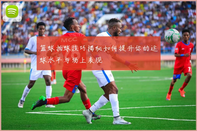 篮球拍球技巧揭秘如何提升你的运球水平与场上表现