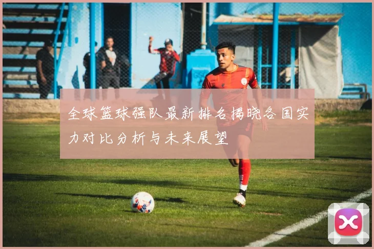全球篮球强队最新排名揭晓各国实力对比分析与未来展望