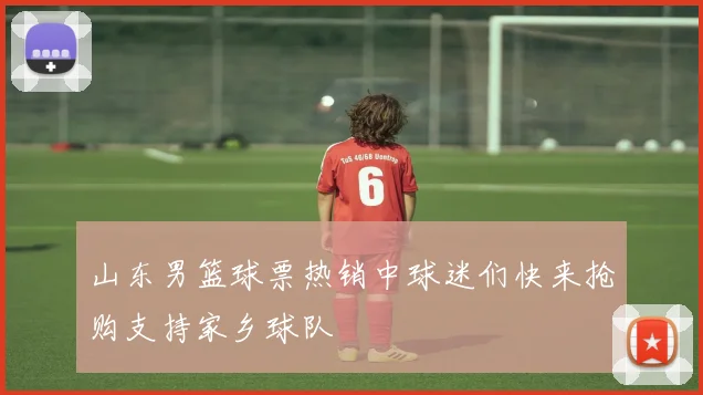 山东男篮球票热销中球迷们快来抢购支持家乡球队