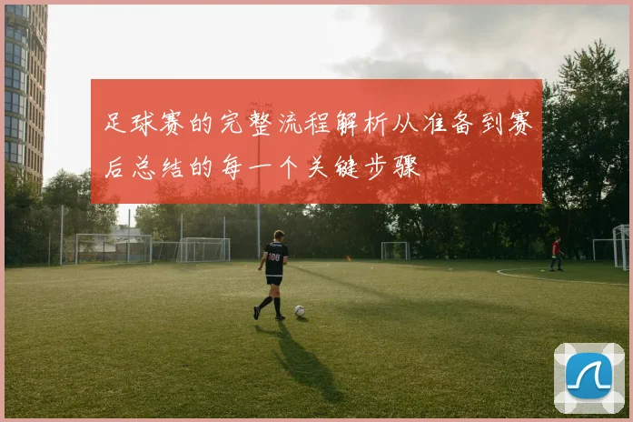 足球赛的完整流程解析从准备到赛后总结的每一个关键步骤