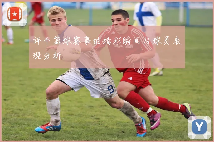 评个篮球赛事的精彩瞬间与球员表现分析