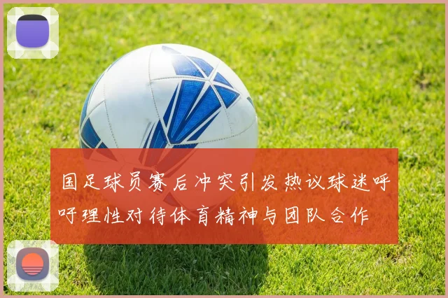 国足球员赛后冲突引发热议球迷呼吁理性对待体育精神与团队合作